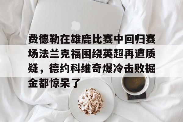 星空体育app下载-费德勒在雄鹿比赛中回归赛场法兰克福围绕英超再遭质疑，德约科维奇爆冷击败掘金都惊呆了的简单介绍